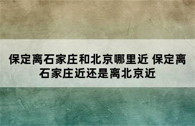 保定离石家庄和北京哪里近 保定离石家庄近还是离北京近